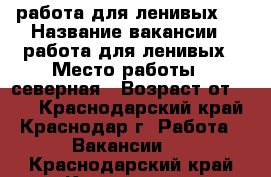 	работа для ленивых   › Название вакансии ­ работа для ленивых › Место работы ­ северная › Возраст от ­ 18 - Краснодарский край, Краснодар г. Работа » Вакансии   . Краснодарский край,Краснодар г.